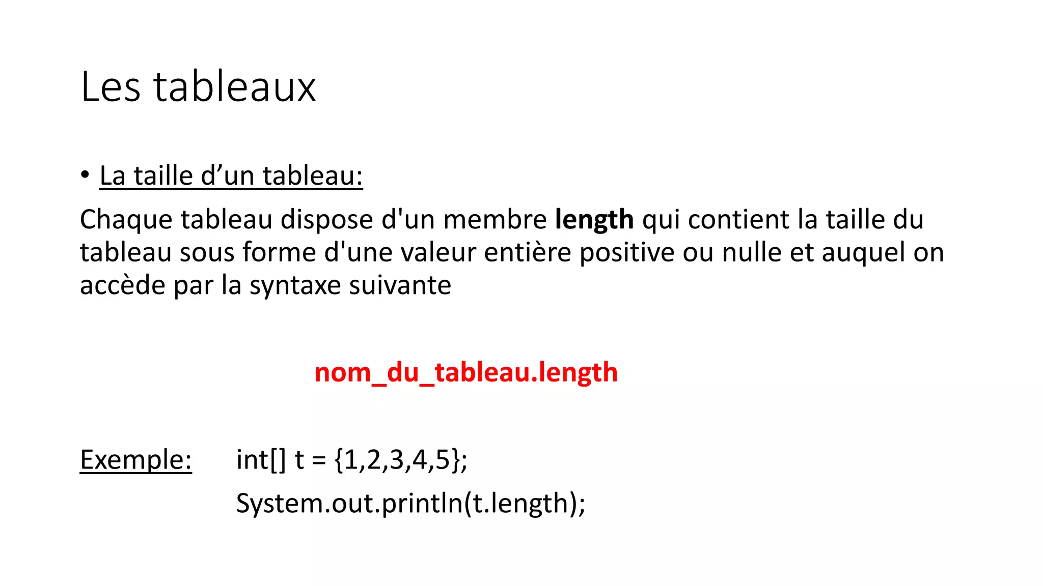 Les tableaux
• La taille d’un tableau:
Chaque tableau dispose d'un membre length qui contient la taille du
tableau sous forme d'une valeur entière positive ou nulle et auquel on
accède par la syntaxe suivante
nom_du_tableau.length
Exemple: int[] t = {1,2,3,4,5};
System.out.println(t.length);
 