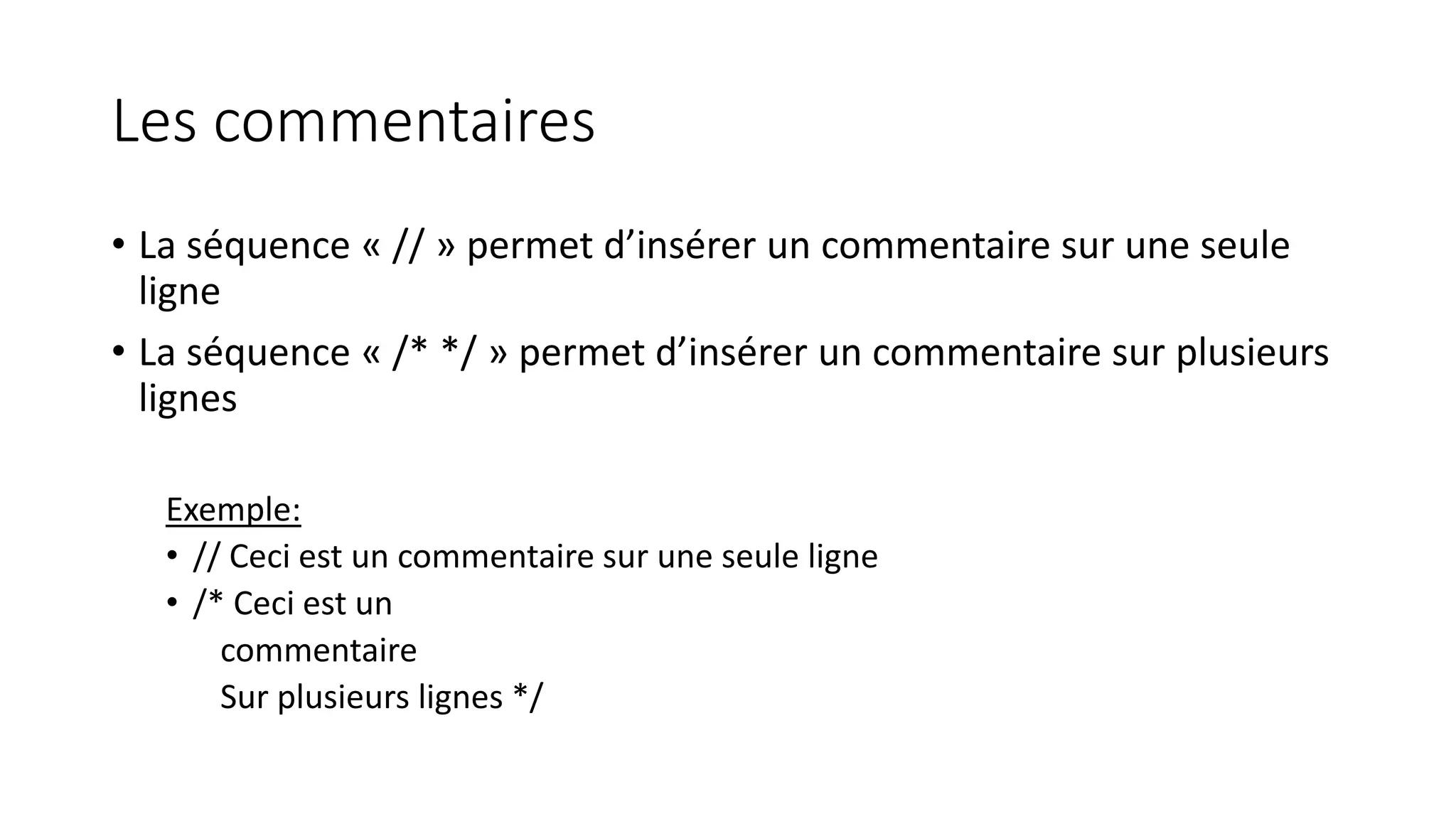 Les commentaires
• La séquence « // » permet d’insérer un commentaire sur une seule
ligne
• La séquence « /* */ » permet d’insérer un commentaire sur plusieurs
lignes
Exemple:
• // Ceci est un commentaire sur une seule ligne
• /* Ceci est un
commentaire
Sur plusieurs lignes */
 