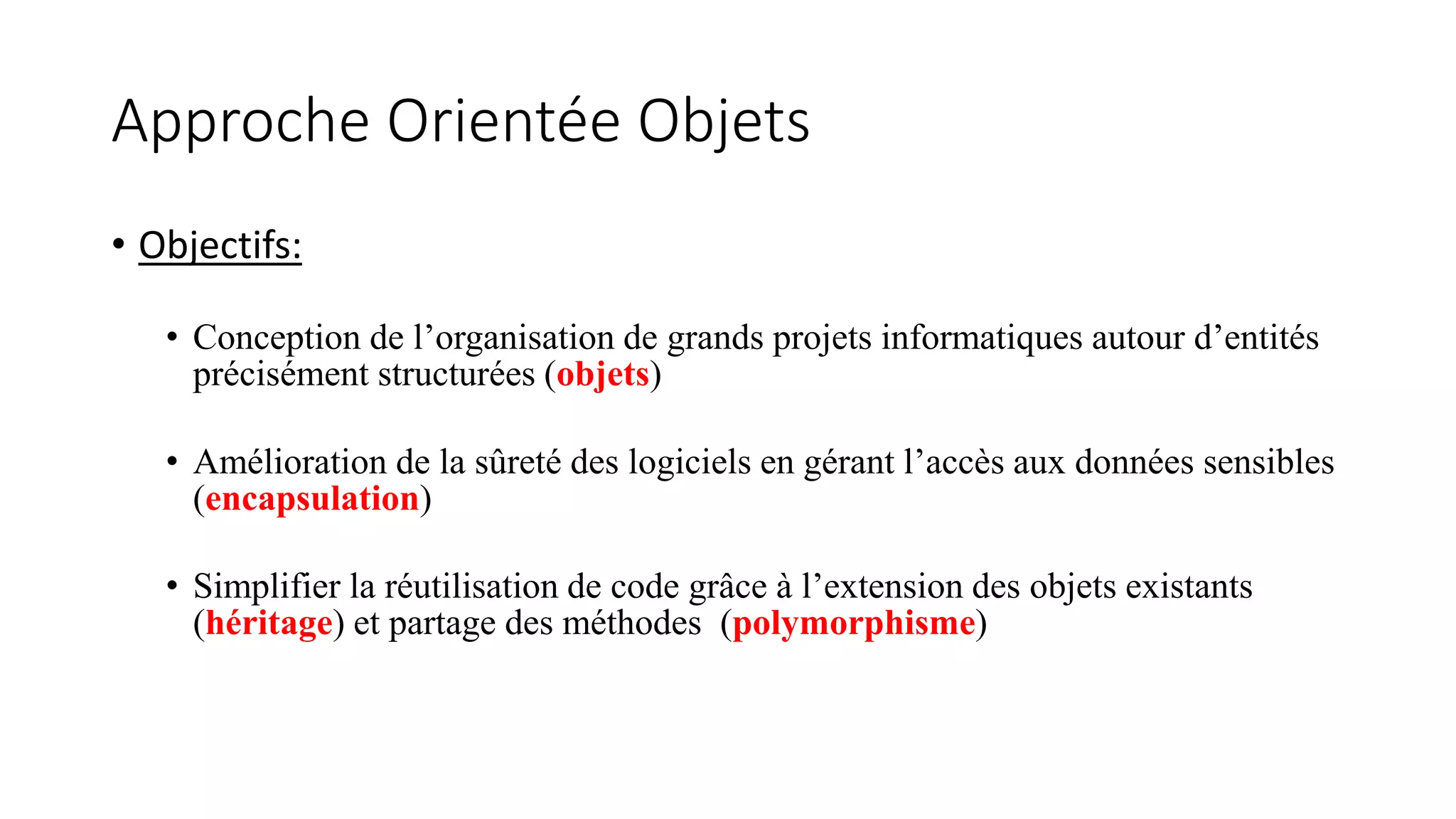Approche Orientée Objets
• Objectifs:
• Conception de l’organisation de grands projets informatiques autour d’entités
précisément structurées (objets)
• Amélioration de la sûreté des logiciels en gérant l’accès aux données sensibles
(encapsulation)
• Simplifier la réutilisation de code grâce à l’extension des objets existants
(héritage) et partage des méthodes (polymorphisme)
 