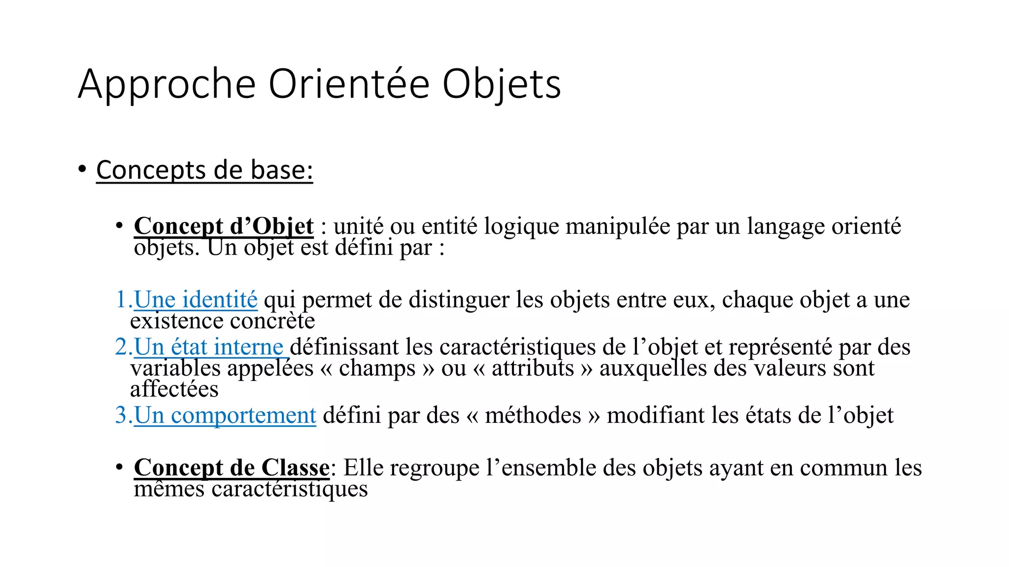 Approche Orientée Objets
• Concepts de base:
• Concept d’Objet : unité ou entité logique manipulée par un langage orienté
objets. Un objet est défini par :
1.Une identité qui permet de distinguer les objets entre eux, chaque objet a une
existence concrète
2.Un état interne définissant les caractéristiques de l’objet et représenté par des
variables appelées « champs » ou « attributs » auxquelles des valeurs sont
affectées
3.Un comportement défini par des « méthodes » modifiant les états de l’objet
• Concept de Classe: Elle regroupe l’ensemble des objets ayant en commun les
mêmes caractéristiques
 