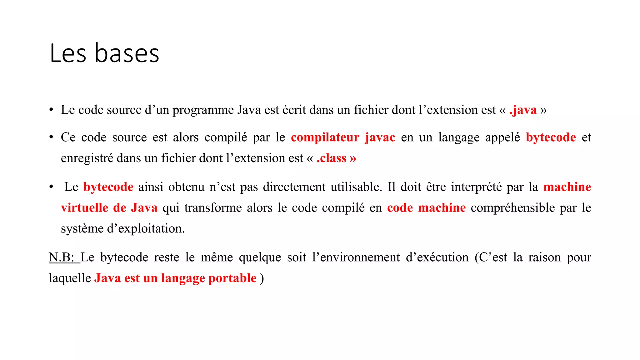 Les bases
• Le code source d’un programme Java est écrit dans un fichier dont l’extension est « .java »
• Ce code source est alors compilé par le compilateur javac en un langage appelé bytecode et
enregistré dans un fichier dont l’extension est « .class »
• Le bytecode ainsi obtenu n’est pas directement utilisable. Il doit être interprété par la machine
virtuelle de Java qui transforme alors le code compilé en code machine compréhensible par le
système d’exploitation.
N.B: Le bytecode reste le même quelque soit l’environnement d’exécution (C’est la raison pour
laquelle Java est un langage portable )
 