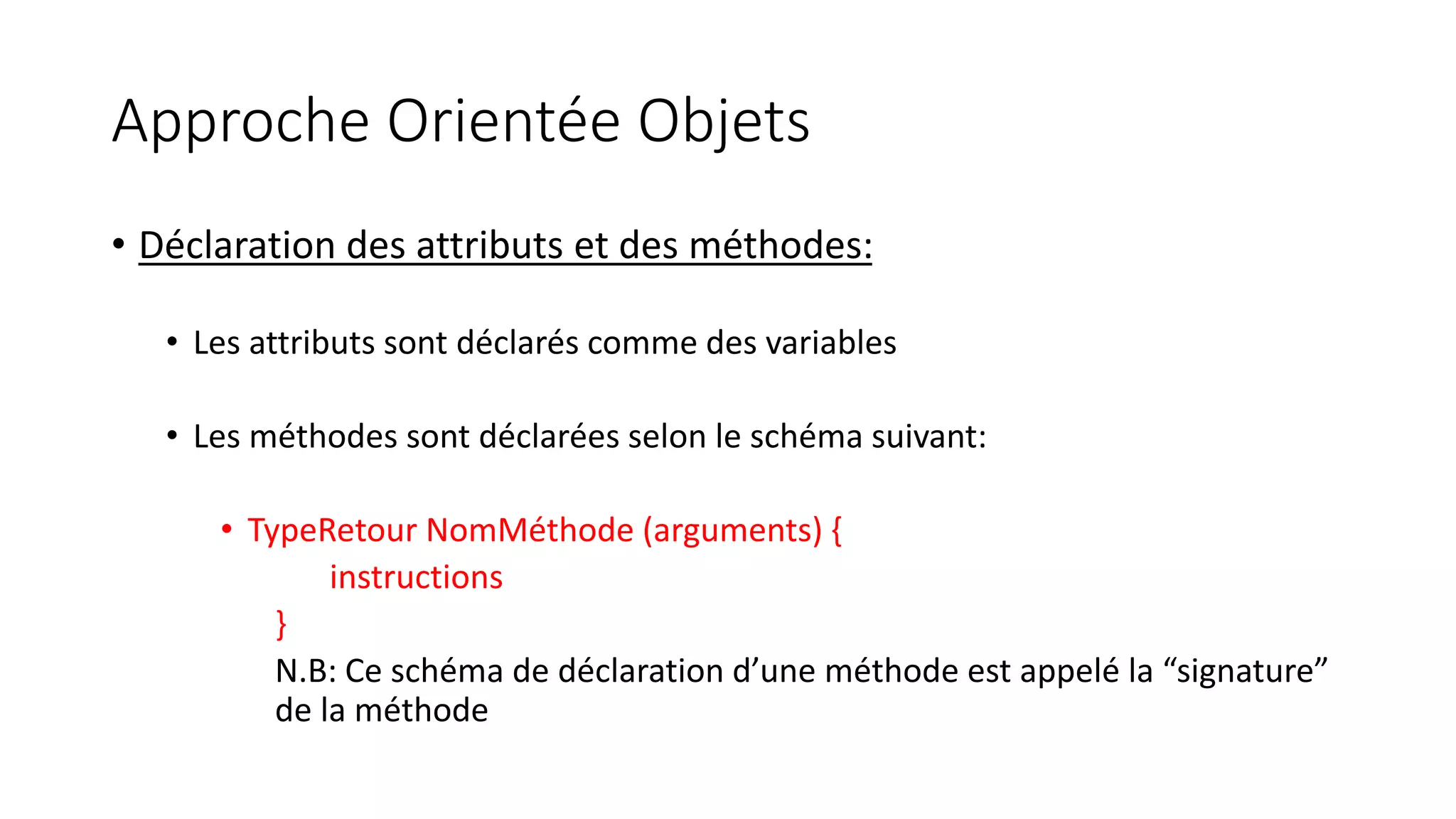 Approche Orientée Objets
• Déclaration des attributs et des méthodes:
• Les attributs sont déclarés comme des variables
• Les méthodes sont déclarées selon le schéma suivant:
• TypeRetour NomMéthode (arguments) {
instructions
}
N.B: Ce schéma de déclaration d’une méthode est appelé la “signature”
de la méthode
 