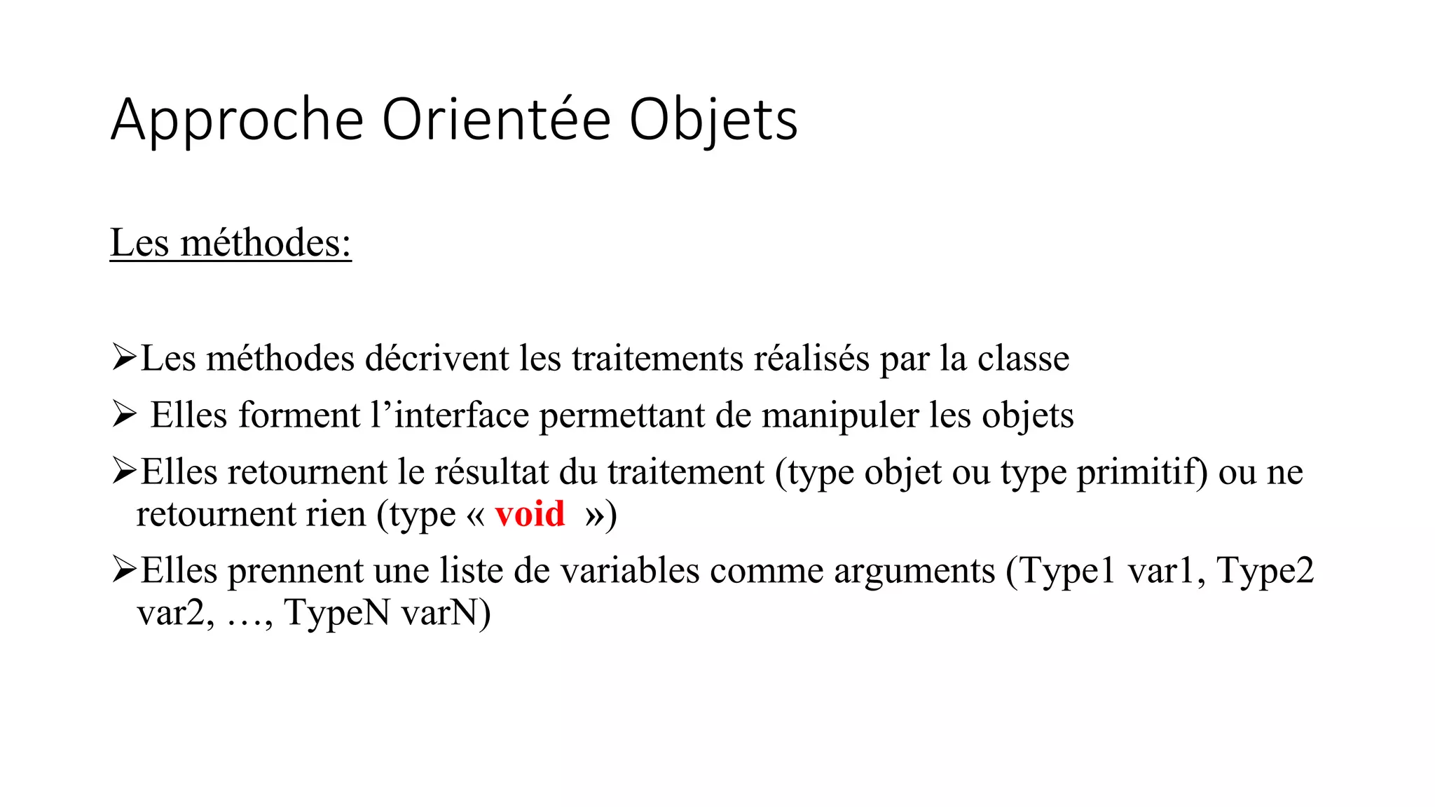 Approche Orientée Objets
Les méthodes:
Les méthodes décrivent les traitements réalisés par la classe
 Elles forment l’interface permettant de manipuler les objets
Elles retournent le résultat du traitement (type objet ou type primitif) ou ne
retournent rien (type « void »)
Elles prennent une liste de variables comme arguments (Type1 var1, Type2
var2, …, TypeN varN)
 