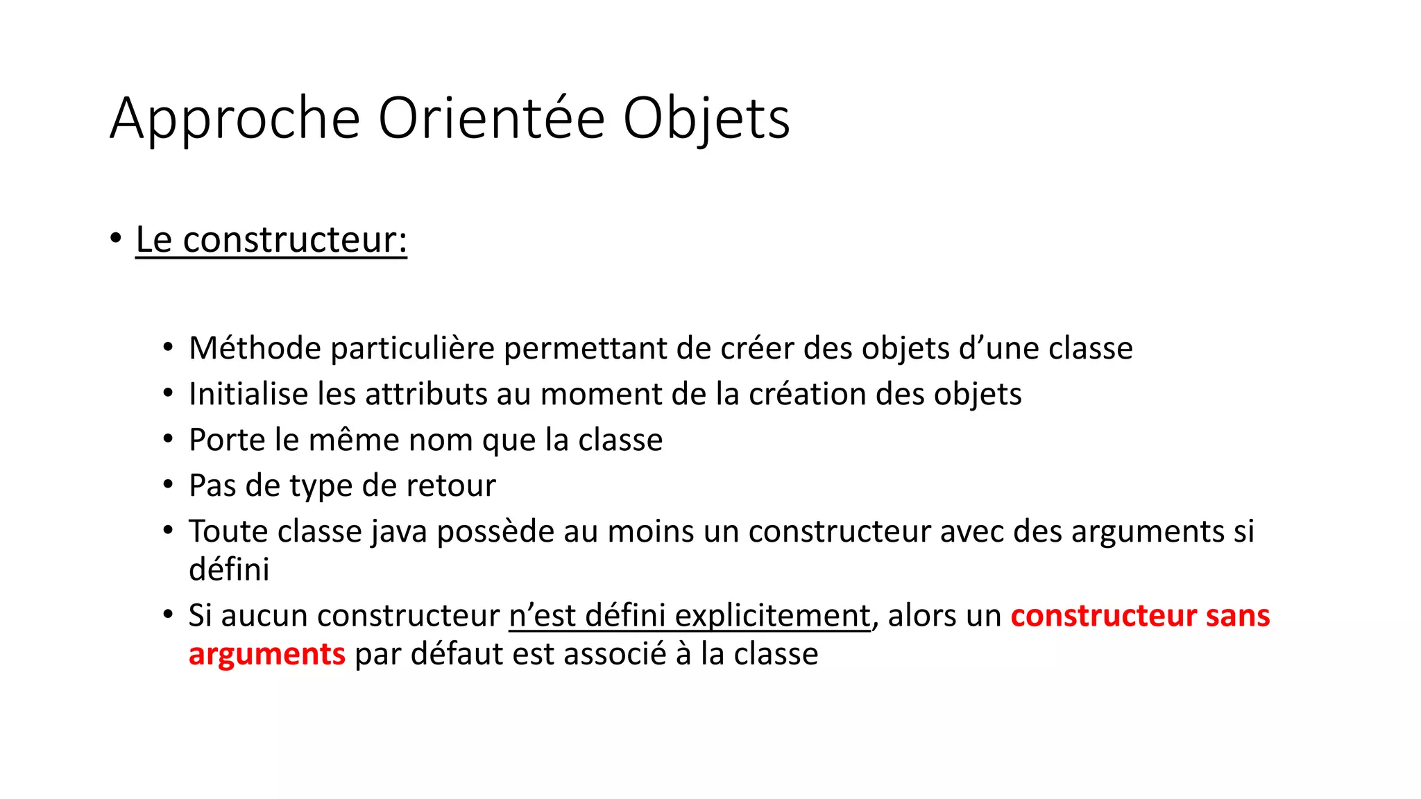 Approche Orientée Objets
• Le constructeur:
• Méthode particulière permettant de créer des objets d’une classe
• Initialise les attributs au moment de la création des objets
• Porte le même nom que la classe
• Pas de type de retour
• Toute classe java possède au moins un constructeur avec des arguments si
défini
• Si aucun constructeur n’est défini explicitement, alors un constructeur sans
arguments par défaut est associé à la classe
 
