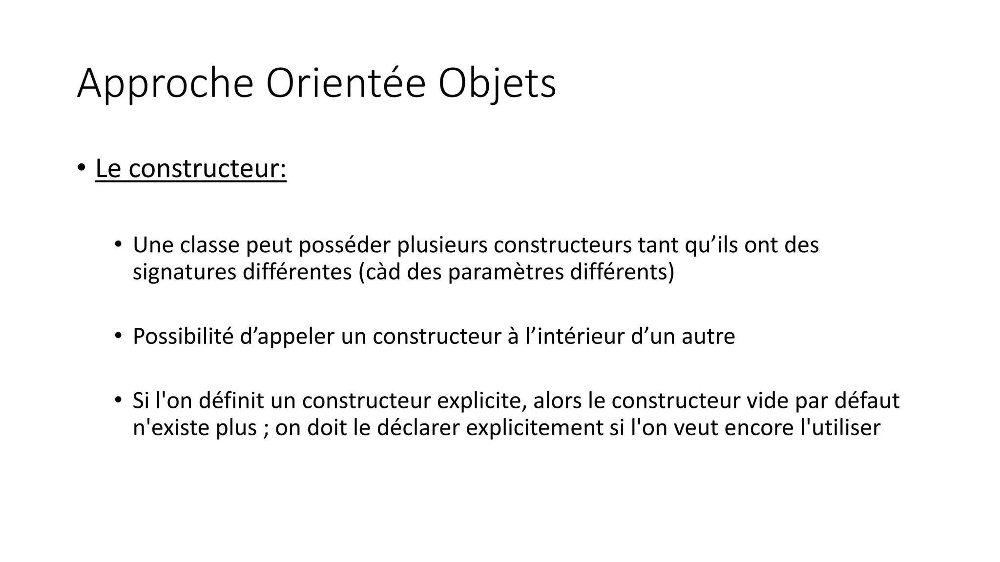 Approche Orientée Objets
• Le constructeur:
• Une classe peut posséder plusieurs constructeurs tant qu’ils ont des
signatures différentes (càd des paramètres différents)
• Possibilité d’appeler un constructeur à l’intérieur d’un autre
• Si l'on définit un constructeur explicite, alors le constructeur vide par défaut
n'existe plus ; on doit le déclarer explicitement si l'on veut encore l'utiliser
 
