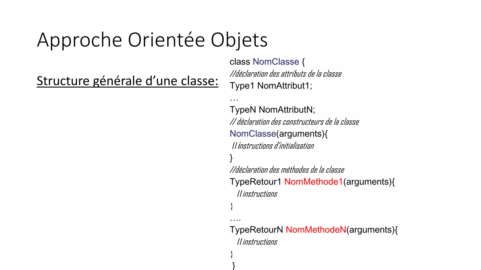 Approche Orientée Objets
Structure générale d’une classe:
class NomClasse {
//déclaration des attributs de la classe
Type1 NomAttribut1;
…
TypeN NomAttributN;
// déclaration des constructeurs de la classe
NomClasse(arguments){
//instructions d’initialisation
}
//déclaration des méthodes de la classe
TypeRetour1 NomMethode1(arguments){
//instructions
}
….
TypeRetourN NomMethodeN(arguments){
//instructions
}
}
 