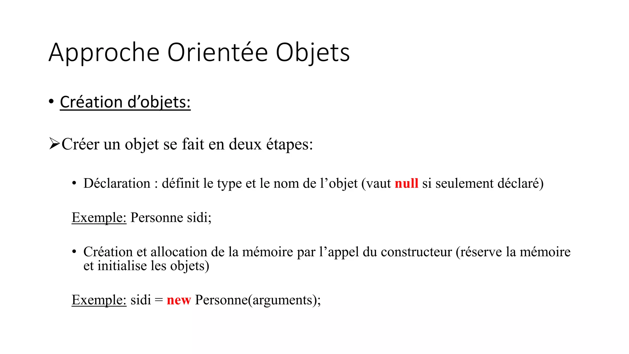 Approche Orientée Objets
• Création d’objets:
Créer un objet se fait en deux étapes:
• Déclaration : définit le type et le nom de l’objet (vaut null si seulement déclaré)
Exemple: Personne sidi;
• Création et allocation de la mémoire par l’appel du constructeur (réserve la mémoire
et initialise les objets)
Exemple: sidi = new Personne(arguments);
 