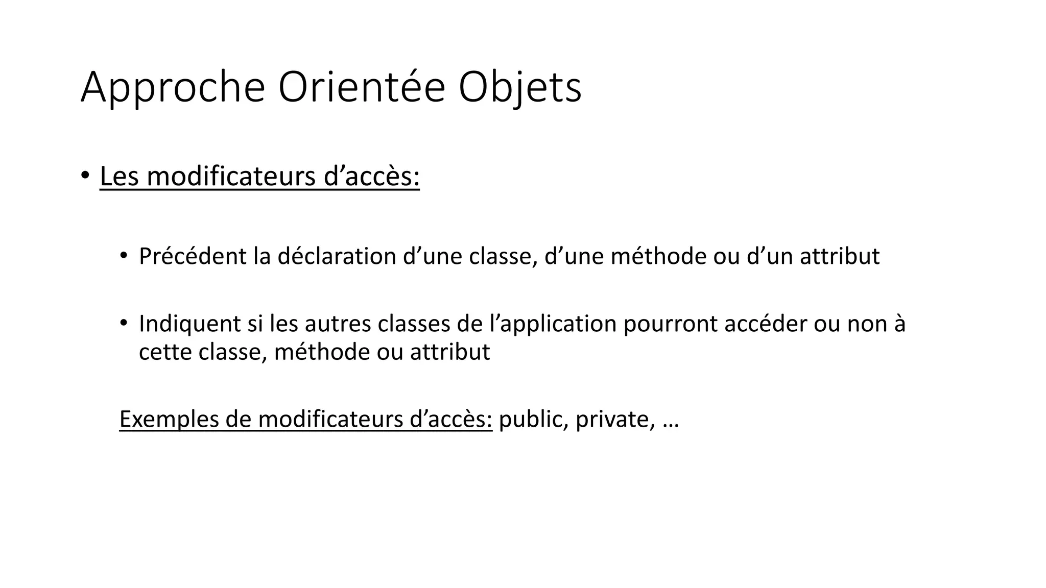 Approche Orientée Objets
• Les modificateurs d’accès:
• Précédent la déclaration d’une classe, d’une méthode ou d’un attribut
• Indiquent si les autres classes de l’application pourront accéder ou non à
cette classe, méthode ou attribut
Exemples de modificateurs d’accès: public, private, …
 