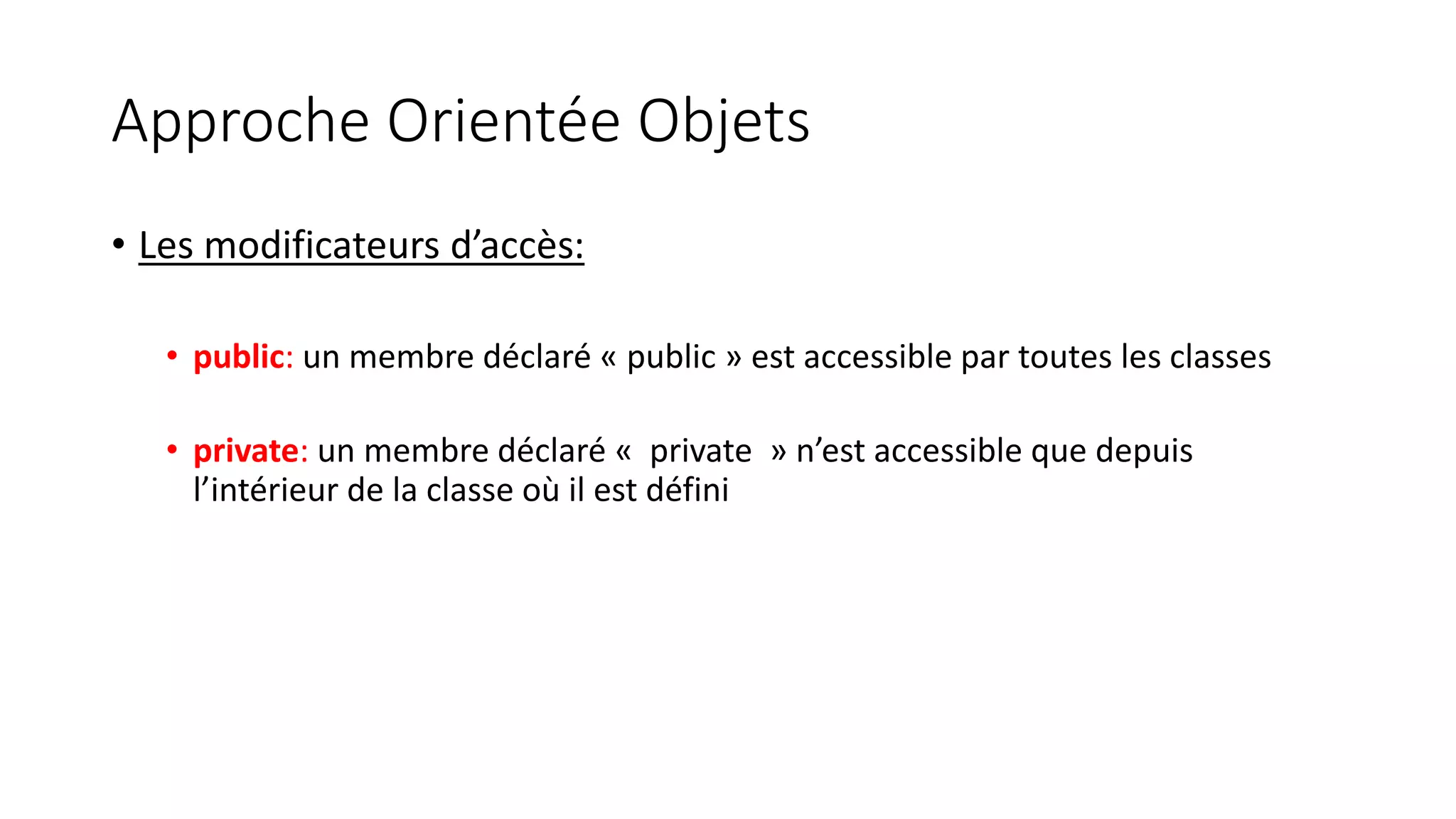 Approche Orientée Objets
• Les modificateurs d’accès:
• public: un membre déclaré « public » est accessible par toutes les classes
• private: un membre déclaré « private » n’est accessible que depuis
l’intérieur de la classe où il est défini
 