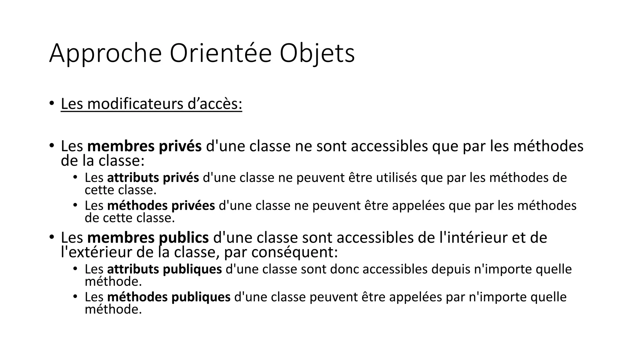 Approche Orientée Objets
• Les modificateurs d’accès:
• Les membres privés d'une classe ne sont accessibles que par les méthodes
de la classe:
• Les attributs privés d'une classe ne peuvent être utilisés que par les méthodes de
cette classe.
• Les méthodes privées d'une classe ne peuvent être appelées que par les méthodes
de cette classe.
• Les membres publics d'une classe sont accessibles de l'intérieur et de
l'extérieur de la classe, par conséquent:
• Les attributs publiques d'une classe sont donc accessibles depuis n'importe quelle
méthode.
• Les méthodes publiques d'une classe peuvent être appelées par n'importe quelle
méthode.
 