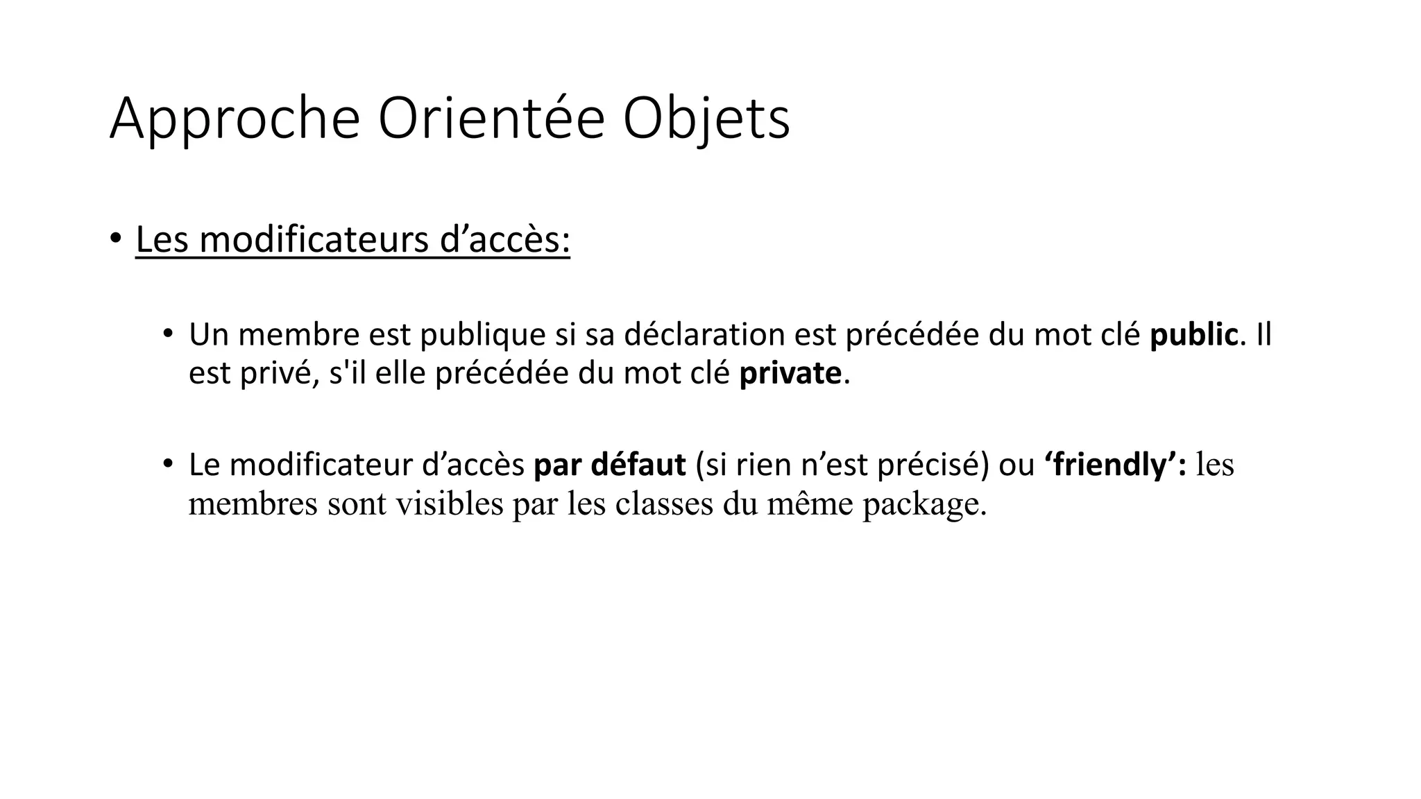 Approche Orientée Objets
• Les modificateurs d’accès:
• Un membre est publique si sa déclaration est précédée du mot clé public. Il
est privé, s'il elle précédée du mot clé private.
• Le modificateur d’accès par défaut (si rien n’est précisé) ou ‘friendly’: les
membres sont visibles par les classes du même package.
 