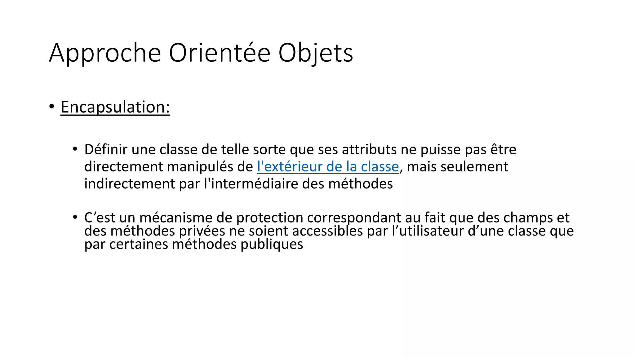 Approche Orientée Objets
• Encapsulation:
• Définir une classe de telle sorte que ses attributs ne puisse pas être
directement manipulés de l'extérieur de la classe, mais seulement
indirectement par l'intermédiaire des méthodes
• C’est un mécanisme de protection correspondant au fait que des champs et
des méthodes privées ne soient accessibles par l’utilisateur d’une classe que
par certaines méthodes publiques
 