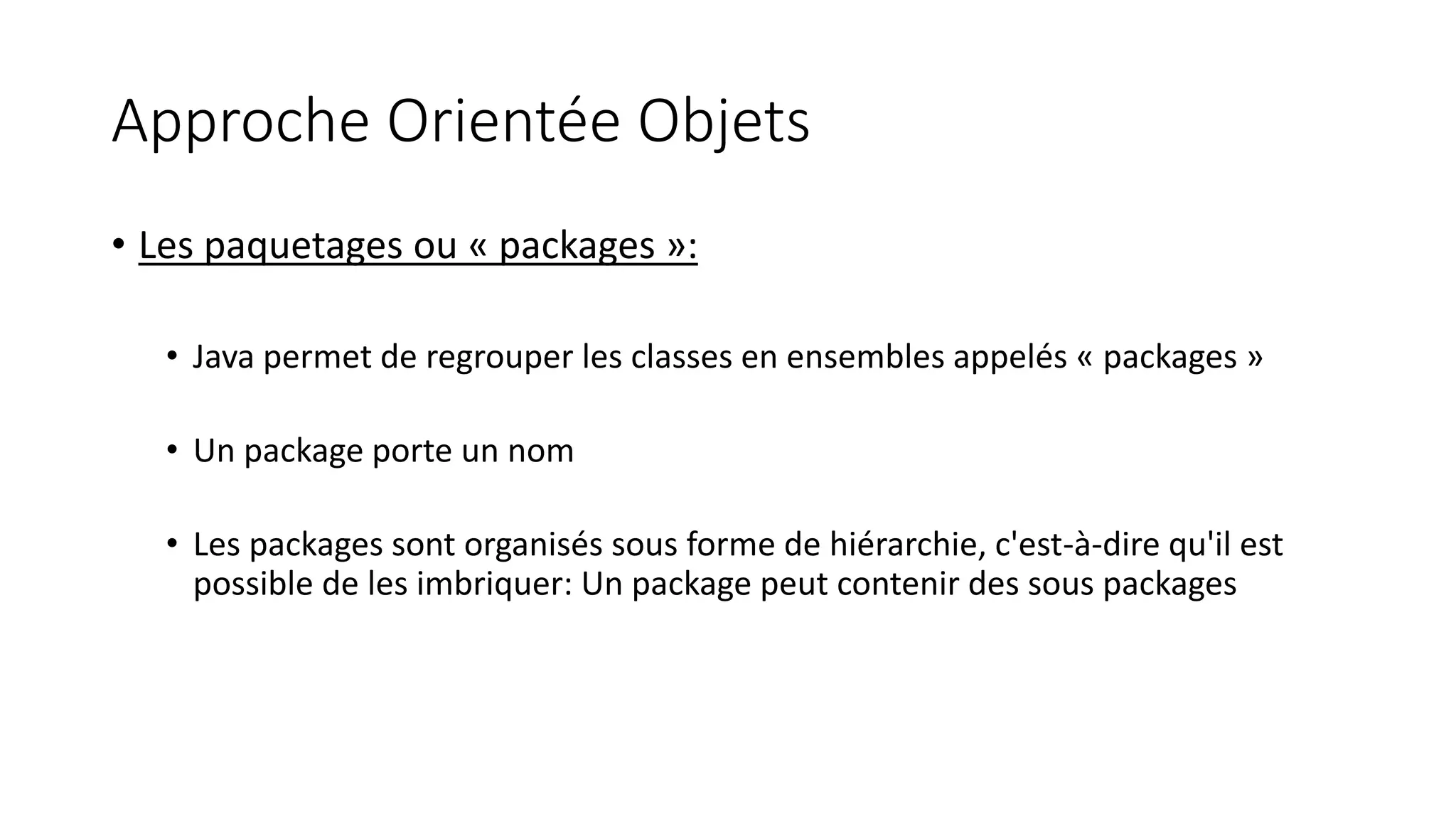 Approche Orientée Objets
• Les paquetages ou « packages »:
• Java permet de regrouper les classes en ensembles appelés « packages »
• Un package porte un nom
• Les packages sont organisés sous forme de hiérarchie, c'est-à-dire qu'il est
possible de les imbriquer: Un package peut contenir des sous packages
 