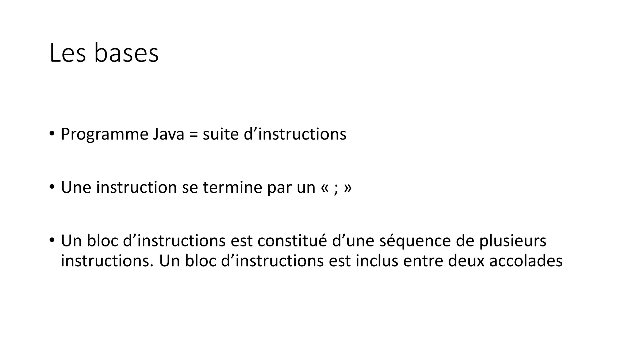 Les bases
• Programme Java = suite d’instructions
• Une instruction se termine par un « ; »
• Un bloc d’instructions est constitué d’une séquence de plusieurs
instructions. Un bloc d’instructions est inclus entre deux accolades
 