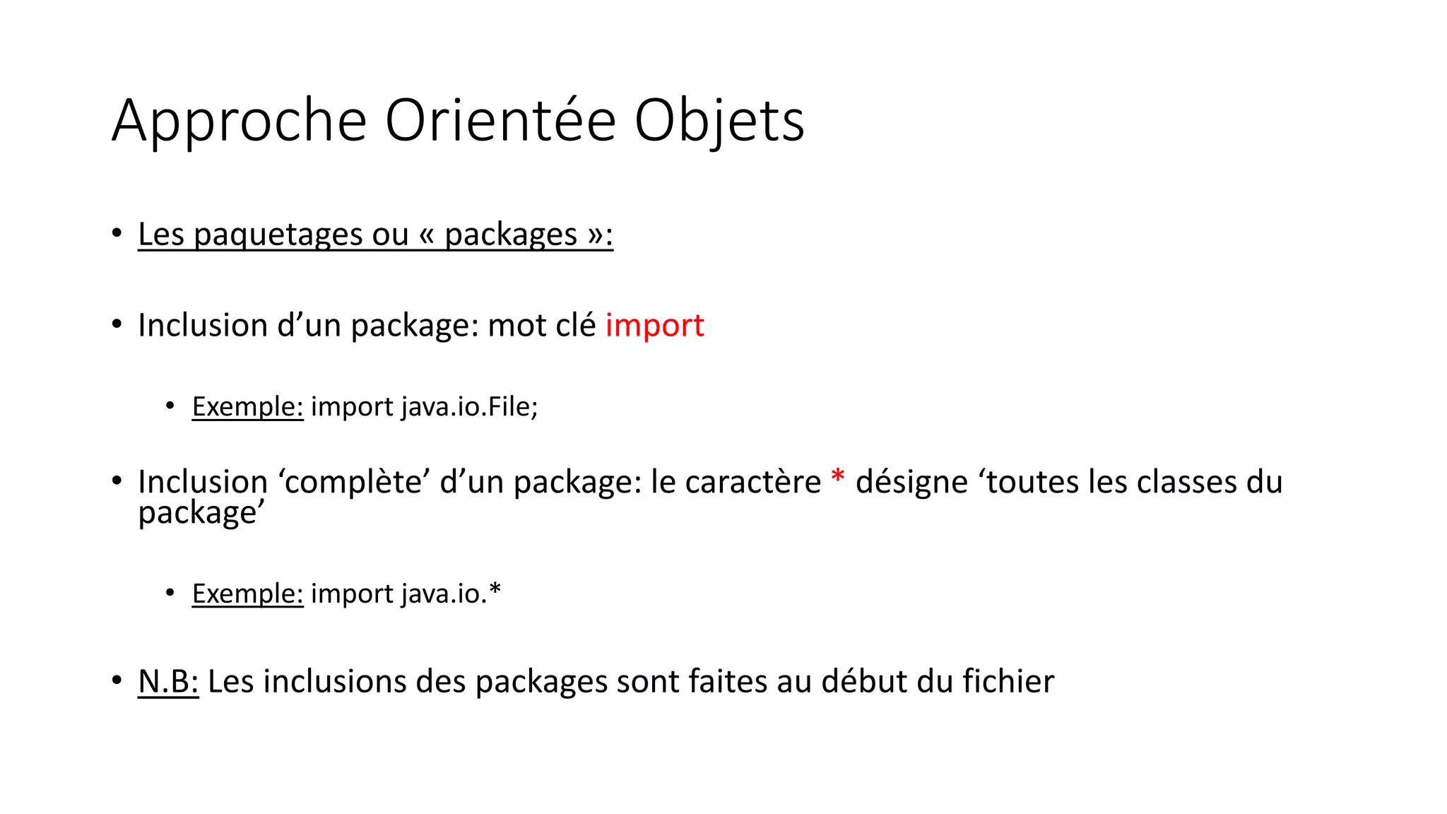 Approche Orientée Objets
• Les paquetages ou « packages »:
• Inclusion d’un package: mot clé import
• Exemple: import java.io.File;
• Inclusion ‘complète’ d’un package: le caractère * désigne ‘toutes les classes du
package’
• Exemple: import java.io.*
• N.B: Les inclusions des packages sont faites au début du fichier
 