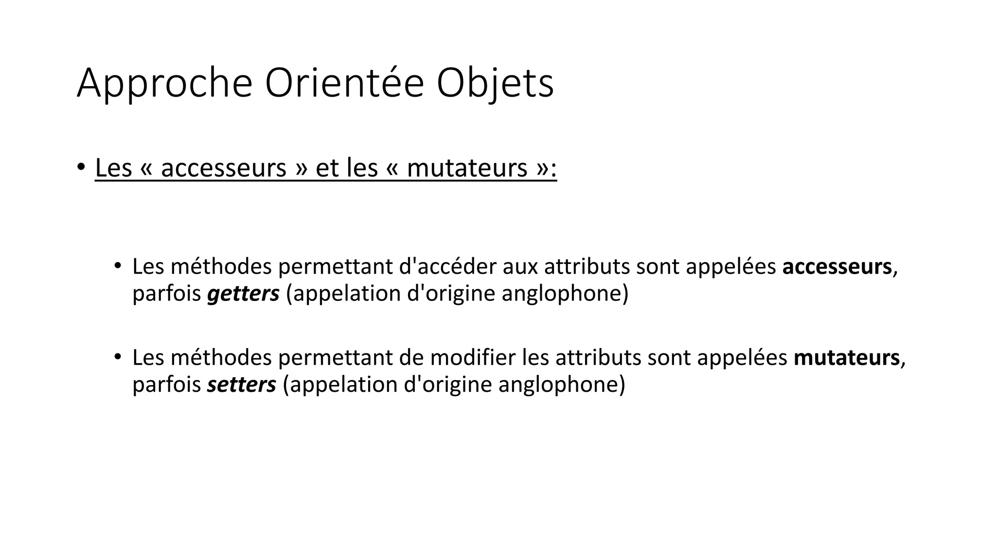 Approche Orientée Objets
• Les « accesseurs » et les « mutateurs »:
• Les méthodes permettant d'accéder aux attributs sont appelées accesseurs,
parfois getters (appelation d'origine anglophone)
• Les méthodes permettant de modifier les attributs sont appelées mutateurs,
parfois setters (appelation d'origine anglophone)
 