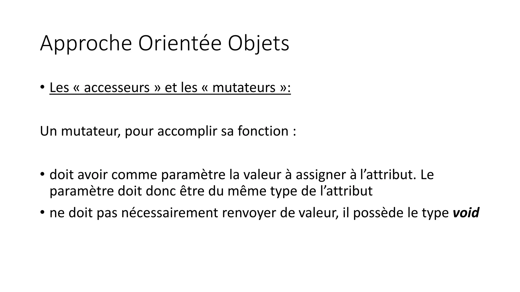 Approche Orientée Objets
• Les « accesseurs » et les « mutateurs »:
Un mutateur, pour accomplir sa fonction :
• doit avoir comme paramètre la valeur à assigner à l’attribut. Le
paramètre doit donc être du même type de l’attribut
• ne doit pas nécessairement renvoyer de valeur, il possède le type void
 
