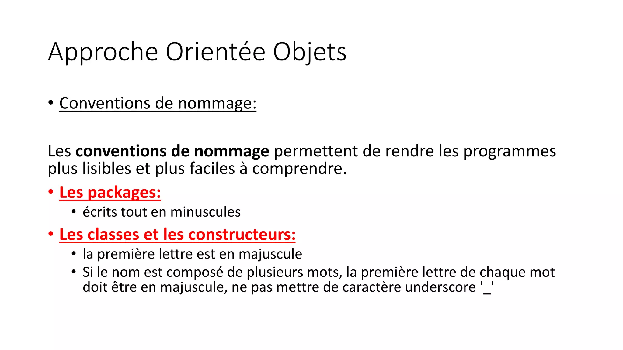 Approche Orientée Objets
• Conventions de nommage:
Les conventions de nommage permettent de rendre les programmes
plus lisibles et plus faciles à comprendre.
• Les packages:
• écrits tout en minuscules
• Les classes et les constructeurs:
• la première lettre est en majuscule
• Si le nom est composé de plusieurs mots, la première lettre de chaque mot
doit être en majuscule, ne pas mettre de caractère underscore '_'
 