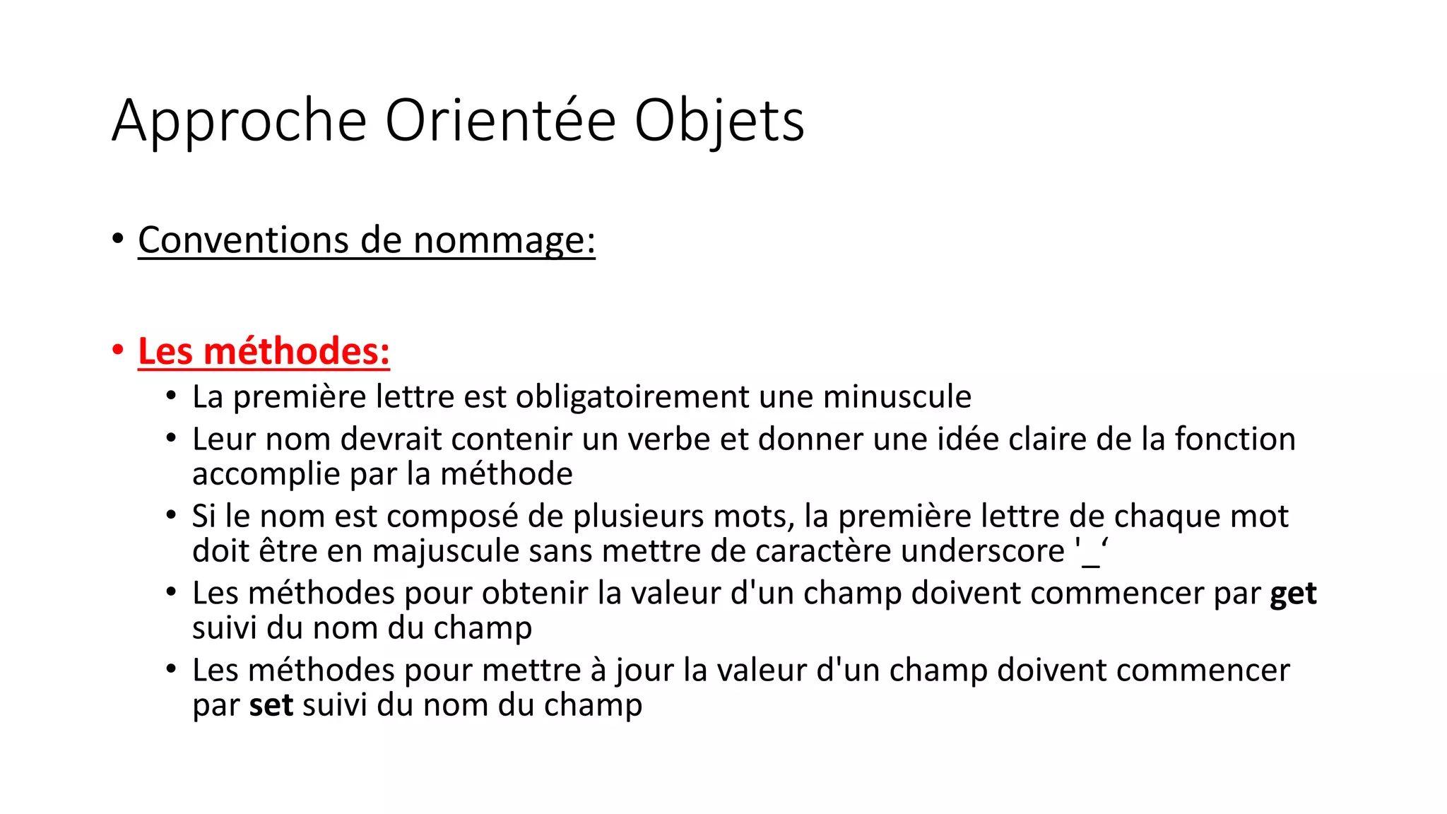 Approche Orientée Objets
• Conventions de nommage:
• Les méthodes:
• La première lettre est obligatoirement une minuscule
• Leur nom devrait contenir un verbe et donner une idée claire de la fonction
accomplie par la méthode
• Si le nom est composé de plusieurs mots, la première lettre de chaque mot
doit être en majuscule sans mettre de caractère underscore '_‘
• Les méthodes pour obtenir la valeur d'un champ doivent commencer par get
suivi du nom du champ
• Les méthodes pour mettre à jour la valeur d'un champ doivent commencer
par set suivi du nom du champ
 