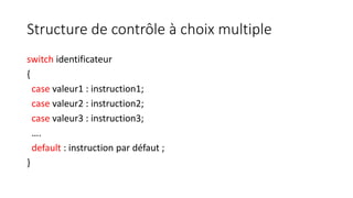 Structure de contrôle à choix multiple
switch identificateur
{
case valeur1 : instruction1;
case valeur2 : instruction2;
case valeur3 : instruction3;
….
default : instruction par défaut ;
}
 