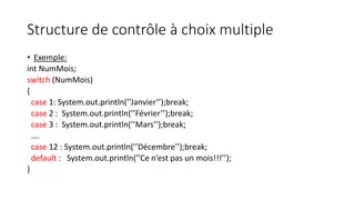 Structure de contrôle à choix multiple
• Exemple:
int NumMois;
switch (NumMois)
{
case 1: System.out.println(’’Janvier’’);break;
case 2 : System.out.println(’’Février’’);break;
case 3 : System.out.println(’’Mars’’);break;
….
case 12 : System.out.println(’’Décembre’’);break;
default : System.out.println(’’Ce n’est pas un mois!!!’’);
}
 