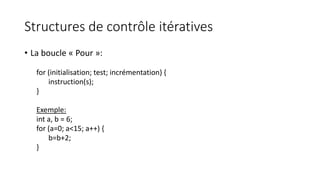 Structures de contrôle itératives
• La boucle « Pour »:
for (initialisation; test; incrémentation) {
instruction(s);
}
Exemple:
int a, b = 6;
for (a=0; a<15; a++) {
b=b+2;
}
 