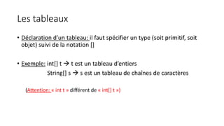 Les tableaux
• Déclaration d’un tableau: il faut spécifier un type (soit primitif, soit
objet) suivi de la notation []
• Exemple: int[] t  t est un tableau d’entiers
String[] s  s est un tableau de chaînes de caractères
(Attention: « int t » différent de « int[] t »)
 