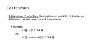 Les tableaux
• Initialisation d’un tableau: Il est également possible d'initialiser un
tableau en donnant directement son contenu
• Exemple:
int[] t = {1,2,3,4,5}
Ou:
int[] t = new int[] {1,2,3,4,5}
 