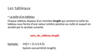 Les tableaux
• La taille d’un tableau:
Chaque tableau dispose d'un membre length qui contient la taille du
tableau sous forme d'une valeur entière positive ou nulle et auquel on
accède par la syntaxe suivante
nom_du_tableau.length
Exemple: int[] t = {1,2,3,4,5};
System.out.println(t.length);
 