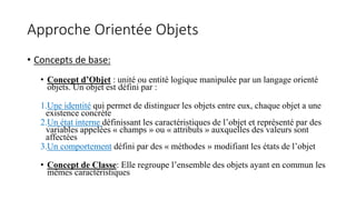 Approche Orientée Objets
• Concepts de base:
• Concept d’Objet : unité ou entité logique manipulée par un langage orienté
objets. Un objet est défini par :
1.Une identité qui permet de distinguer les objets entre eux, chaque objet a une
existence concrète
2.Un état interne définissant les caractéristiques de l’objet et représenté par des
variables appelées « champs » ou « attributs » auxquelles des valeurs sont
affectées
3.Un comportement défini par des « méthodes » modifiant les états de l’objet
• Concept de Classe: Elle regroupe l’ensemble des objets ayant en commun les
mêmes caractéristiques
 