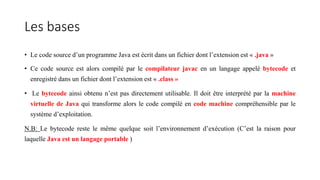 Les bases
• Le code source d’un programme Java est écrit dans un fichier dont l’extension est « .java »
• Ce code source est alors compilé par le compilateur javac en un langage appelé bytecode et
enregistré dans un fichier dont l’extension est « .class »
• Le bytecode ainsi obtenu n’est pas directement utilisable. Il doit être interprété par la machine
virtuelle de Java qui transforme alors le code compilé en code machine compréhensible par le
système d’exploitation.
N.B: Le bytecode reste le même quelque soit l’environnement d’exécution (C’est la raison pour
laquelle Java est un langage portable )
 