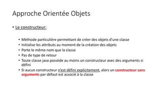 Approche Orientée Objets
• Le constructeur:
• Méthode particulière permettant de créer des objets d’une classe
• Initialise les attributs au moment de la création des objets
• Porte le même nom que la classe
• Pas de type de retour
• Toute classe java possède au moins un constructeur avec des arguments si
défini
• Si aucun constructeur n’est défini explicitement, alors un constructeur sans
arguments par défaut est associé à la classe
 
