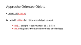 Approche Orientée Objets
• Le mot clé « this »:
Le mot clé « this » fait référence à l’objet courant
• this(…) désigne le constructeur de la classe
• this.x désigne l’attribut ou la méthode x de la classe
 