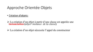 Approche Orientée Objets
• Création d’objets:
 La création d’un objet à partir d’une classe est appelée une
instanciation (objet=instance de la classe)
 La création d’un objet nécessite l’appel du constructeur
 