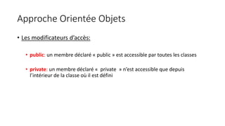 Approche Orientée Objets
• Les modificateurs d’accès:
• public: un membre déclaré « public » est accessible par toutes les classes
• private: un membre déclaré « private » n’est accessible que depuis
l’intérieur de la classe où il est défini
 