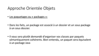 Approche Orientée Objets
• Les paquetages ou « packages »:
• Dans les faits, un package est associé à un dossier et un sous package
à un sous dossier.
• Il vous sera plutôt demandé d'organiser vos classes par paquets
sémantiquement cohérents. Bien entendu, un paquet sera équivalent
à un package Java
 