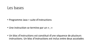 Les bases
• Programme Java = suite d’instructions
• Une instruction se termine par un « ; »
• Un bloc d’instructions est constitué d’une séquence de plusieurs
instructions. Un bloc d’instructions est inclus entre deux accolades
 