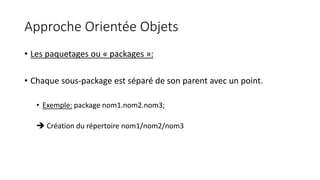 Approche Orientée Objets
• Les paquetages ou « packages »:
• Chaque sous-package est séparé de son parent avec un point.
• Exemple: package nom1.nom2.nom3;
 Création du répertoire nom1/nom2/nom3
 