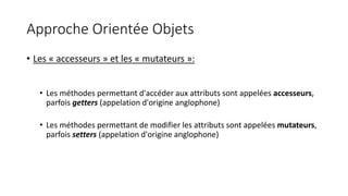 Approche Orientée Objets
• Les « accesseurs » et les « mutateurs »:
• Les méthodes permettant d'accéder aux attributs sont appelées accesseurs,
parfois getters (appelation d'origine anglophone)
• Les méthodes permettant de modifier les attributs sont appelées mutateurs,
parfois setters (appelation d'origine anglophone)
 