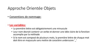 Approche Orientée Objets
• Conventions de nommage:
• Les variables:
• La première lettre est obligatoirement une minuscule
• Leur nom devrait contenir un verbe et donner une idée claire de la fonction
accomplie par la méthode
• Si le nom est composé de plusieurs mots, la première lettre de chaque mot
doit être en majuscule sans mettre de caractère underscore '_‘
 