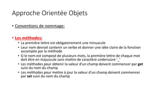 Approche Orientée Objets
• Conventions de nommage:
• Les méthodes:
• La première lettre est obligatoirement une minuscule
• Leur nom devrait contenir un verbe et donner une idée claire de la fonction
accomplie par la méthode
• Si le nom est composé de plusieurs mots, la première lettre de chaque mot
doit être en majuscule sans mettre de caractère underscore '_‘
• Les méthodes pour obtenir la valeur d'un champ doivent commencer par get
suivi du nom du champ
• Les méthodes pour mettre à jour la valeur d'un champ doivent commencer
par set suivi du nom du champ
 