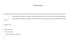 9. Polymorphisme
•
• Le polymorphisme permet à une même méthode d’agir différemment en fonction de l’objet qui l’appelle. Il existe deux types de polymorphisme :
• • Polymorphisme de méthode (ou surcharge) : plusieurs méthodes peuvent avoir le même nom mais des signatures différentes.
• • Polymorphisme d’héritage (ou substitution) : une méthode dans une classe fille peut remplacer une méthode dans une classe
parente.
• Exemple en Java :
•
• public class Animal {
• public void crier() {
• System.out.println("L'animal crie");
• }
• }
 