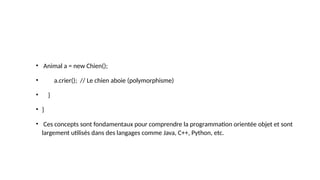 • Animal a = new Chien();
• a.crier(); // Le chien aboie (polymorphisme)
• }
• }
• Ces concepts sont fondamentaux pour comprendre la programmation orientée objet et sont
largement utilisés dans des langages comme Java, C++, Python, etc.
 