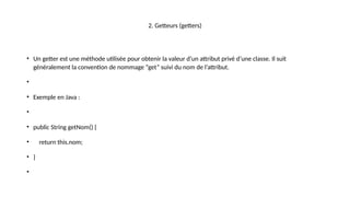 2. Getteurs (getters)
• Un getter est une méthode utilisée pour obtenir la valeur d’un attribut privé d’une classe. Il suit
généralement la convention de nommage “get” suivi du nom de l’attribut.
•
• Exemple en Java :
•
• public String getNom() {
• return this.nom;
• }
•
 
