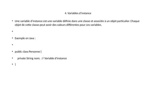4. Variables d’instance
• Une variable d’instance est une variable définie dans une classe et associée à un objet particulier. Chaque
objet de cette classe peut avoir des valeurs différentes pour ces variables.
•
• Exemple en Java :
•
• public class Personne {
• private String nom; // Variable d'instance
• }
 