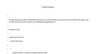 6. Bloc d’instance
•
• Un bloc d’instance (ou bloc d’initialisation d’instance) est un bloc de code qui s’exécute lors de la création d’un objet, avant
le constructeur. Il permet de réaliser des initialisations supplémentaires.
•
• Exemple en Java :
•
• public class Personne {
• private String nom;
•
• {
• // Bloc d'instance : s'exécute à chaque création d'objet
 