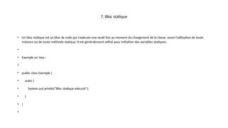 7. Bloc statique
• Un bloc statique est un bloc de code qui s’exécute une seule fois au moment du chargement de la classe, avant l’utilisation de toute
instance ou de toute méthode statique. Il est généralement utilisé pour initialiser des variables statiques.
•
• Exemple en Java :
•
• public class Exemple {
• static {
• System.out.println("Bloc statique exécuté");
• }
• }
•
 