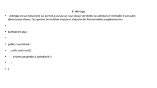 8. Héritage
• L’héritage est un mécanisme qui permet à une classe (sous-classe) de hériter des attributs et méthodes d’une autre
classe (super-classe). Cela permet de réutiliser du code et d’ajouter des fonctionnalités supplémentaires.
•
• Exemple en Java :
•
• public class Animal {
• public void crier() {
• System.out.println("L'animal crie");
• }
• }
 