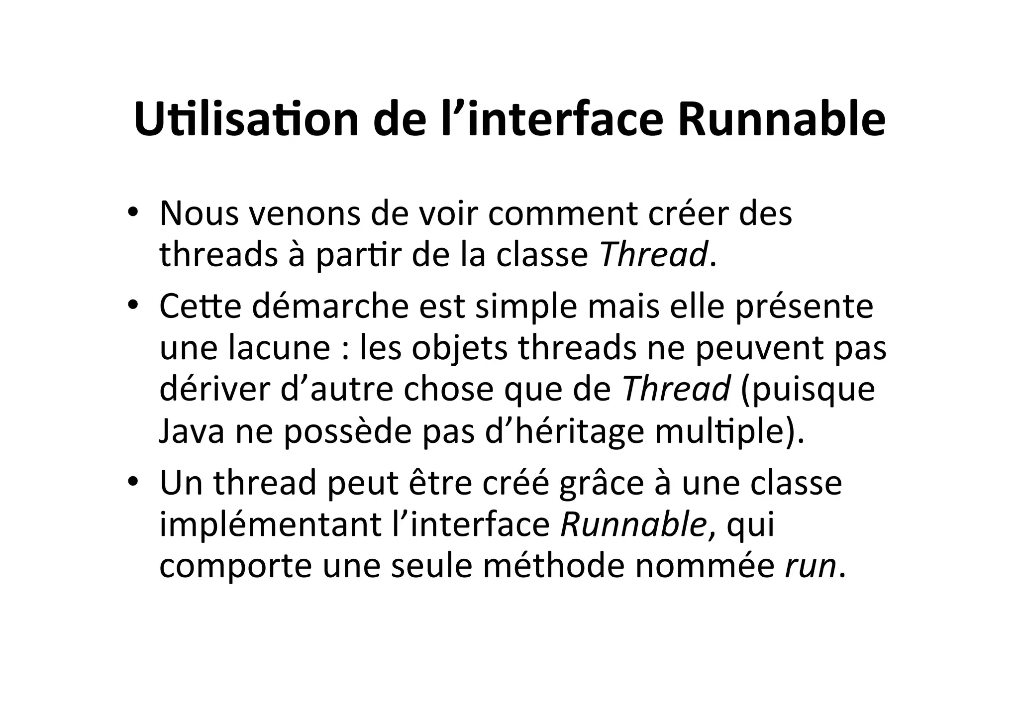 U2lisa2on	
  de	
  l’interface	
  Runnable	
  
•  Nous	
  venons	
  de	
  voir	
  comment	
  créer	
  des	
  
threads	
  à	
  parOr	
  de	
  la	
  classe	
  Thread.	
  	
  
•  CeUe	
  démarche	
  est	
  simple	
  mais	
  elle	
  présente	
  
une	
  lacune	
  :	
  les	
  objets	
  threads	
  ne	
  peuvent	
  pas	
  
dériver	
  d’autre	
  chose	
  que	
  de	
  Thread	
  (puisque	
  
Java	
  ne	
  possède	
  pas	
  d’héritage	
  mulOple).	
  
•  Un	
  thread	
  peut	
  être	
  créé	
  grâce	
  à	
  une	
  classe	
  
implémentant	
  l’interface	
  Runnable,	
  qui	
  
comporte	
  une	
  seule	
  méthode	
  nommée	
  run.	
  

 