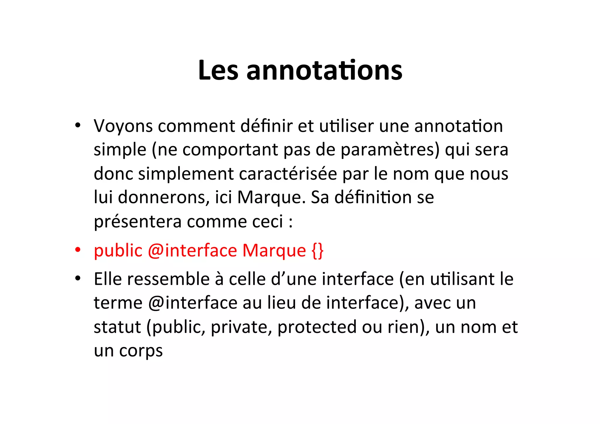 Les	
  annota2ons	
  
•  Voyons	
  comment	
  déﬁnir	
  et	
  uOliser	
  une	
  annotaOon	
  
simple	
  (ne	
  comportant	
  pas	
  de	
  paramètres)	
  qui	
  sera	
  
donc	
  simplement	
  caractérisée	
  par	
  le	
  nom	
  que	
  nous	
  
lui	
  donnerons,	
  ici	
  Marque.	
  Sa	
  déﬁniOon	
  se	
  
présentera	
  comme	
  ceci	
  :	
  
•  public	
  @interface	
  Marque	
  {}	
  
•  Elle	
  ressemble	
  à	
  celle	
  d’une	
  interface	
  (en	
  uOlisant	
  le	
  
terme	
  @interface	
  au	
  lieu	
  de	
  interface),	
  avec	
  un	
  
statut	
  (public,	
  private,	
  protected	
  ou	
  rien),	
  un	
  nom	
  et	
  
un	
  corps	
  

 